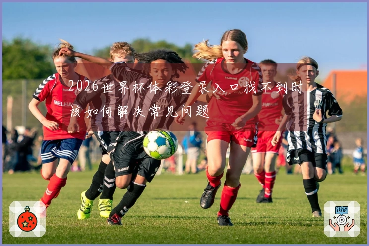 2026世界杯体彩登录入口找不到时该如何解决常见问题